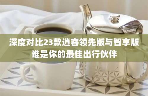 深度对比23款逍客领先版与智享版谁是你的最佳出行伙伴