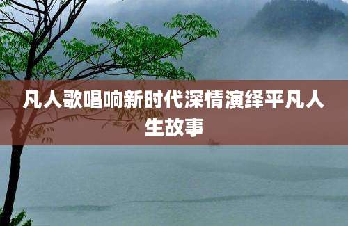 凡人歌唱响新时代深情演绎平凡人生故事