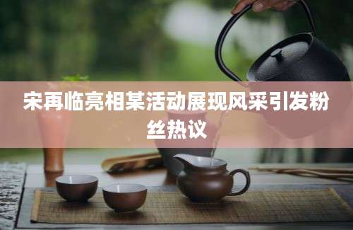 宋再临亮相某活动展现风采引发粉丝热议