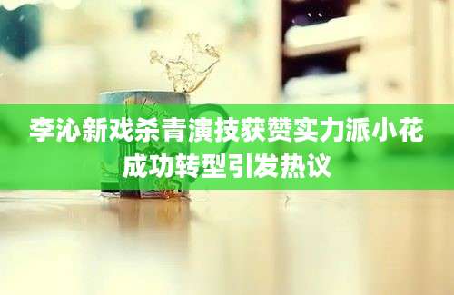 李沁新戏杀青演技获赞实力派小花成功转型引发热议