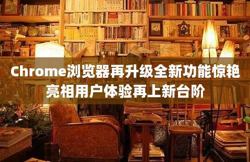 Chrome浏览器再升级全新功能惊艳亮相用户体验再上新台阶