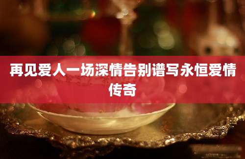 再见爱人一场深情告别谱写永恒爱情传奇