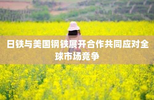 日铁与美国钢铁展开合作共同应对全球市场竞争