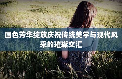 国色芳华绽放庆祝传统美学与现代风采的璀璨交汇