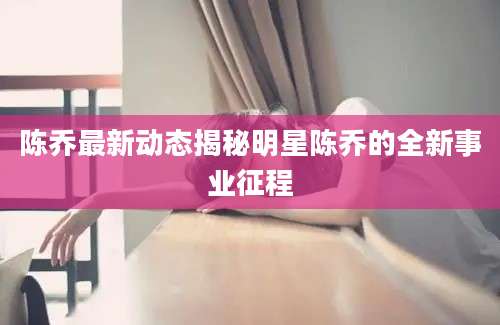 陈乔最新动态揭秘明星陈乔的全新事业征程
