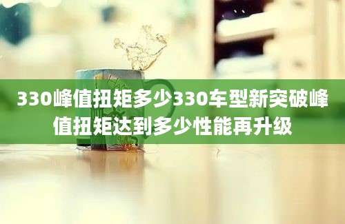 330峰值扭矩多少330车型新突破峰值扭矩达到多少性能再升级