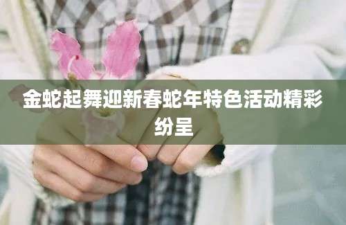 金蛇起舞迎新春蛇年特色活动精彩纷呈