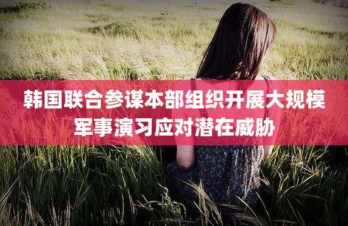 韩国联合参谋本部组织开展大规模军事演习应对潜在威胁