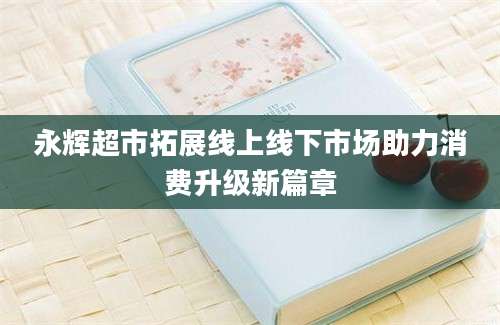 永辉超市拓展线上线下市场助力消费升级新篇章