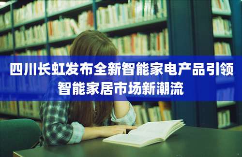 四川长虹发布全新智能家电产品引领智能家居市场新潮流