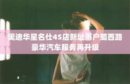 奥迪华星名仕4S店新址落户蜀西路豪华汽车服务再升级