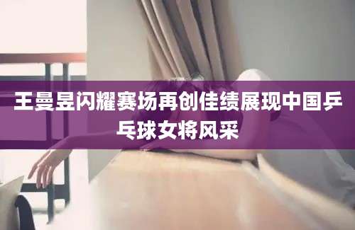 王曼昱闪耀赛场再创佳绩展现中国乒乓球女将风采