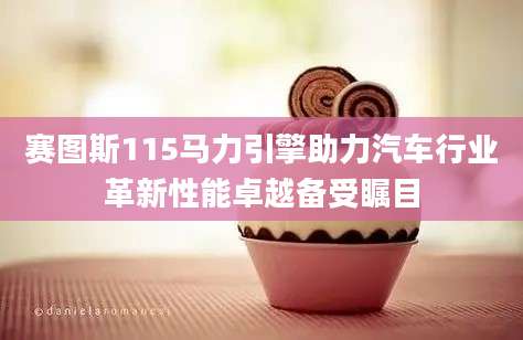 赛图斯115马力引擎助力汽车行业革新性能卓越备受瞩目