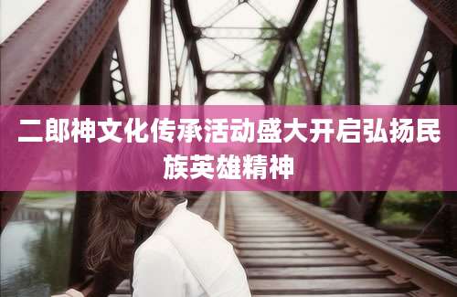 二郎神文化传承活动盛大开启弘扬民族英雄精神