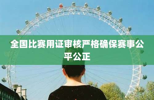 全国比赛用证审核严格确保赛事公平公正