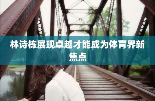 林诗栋展现卓越才能成为体育界新焦点