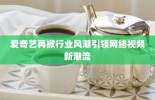爱奇艺再掀行业风潮引领网络视频新潮流
