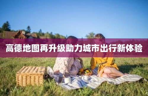 高德地图再升级助力城市出行新体验