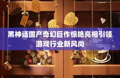 黑神话国产奇幻巨作惊艳亮相引领游戏行业新风尚