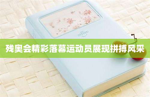 残奥会精彩落幕运动员展现拼搏风采
