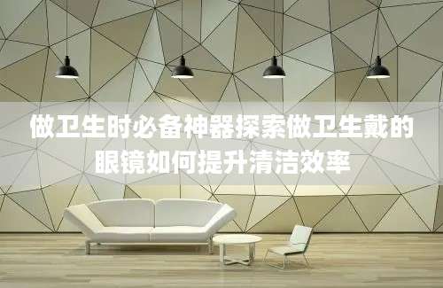 做卫生时必备神器探索做卫生戴的眼镜如何提升清洁效率