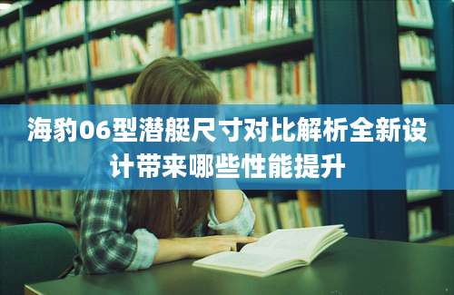 海豹06型潜艇尺寸对比解析全新设计带来哪些性能提升
