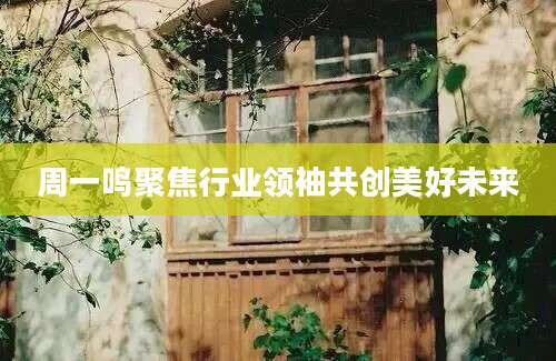 周一鸣聚焦行业领袖共创美好未来