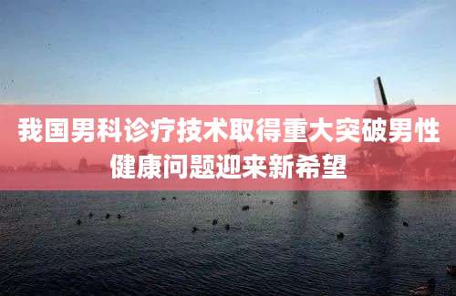 我国男科诊疗技术取得重大突破男性健康问题迎来新希望