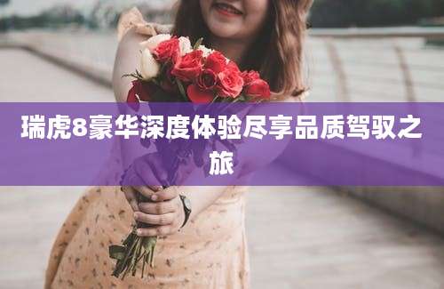 瑞虎8豪华深度体验尽享品质驾驭之旅