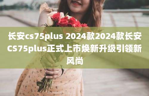 长安cs75plus 2024款2024款长安CS75plus正式上市焕新升级引领新风尚