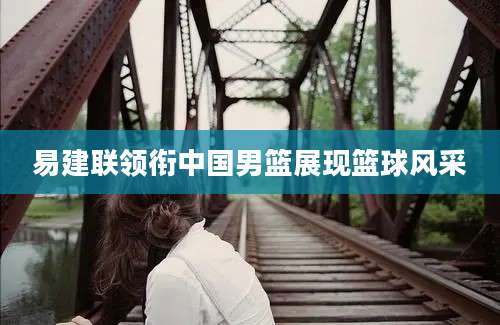 易建联领衔中国男篮展现篮球风采