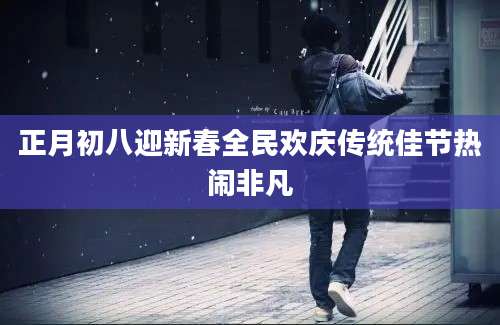正月初八迎新春全民欢庆传统佳节热闹非凡