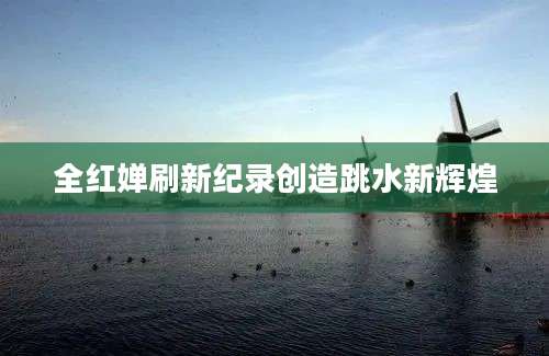 全红婵刷新纪录创造跳水新辉煌