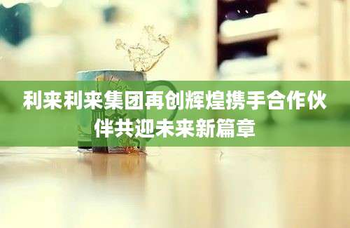 利来利来集团再创辉煌携手合作伙伴共迎未来新篇章