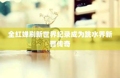 全红婵刷新世界纪录成为跳水界新晋传奇