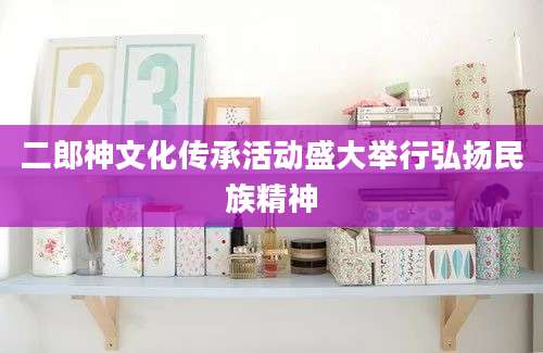 二郎神文化传承活动盛大举行弘扬民族精神