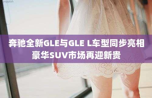 奔驰全新GLE与GLE L车型同步亮相豪华SUV市场再迎新贵