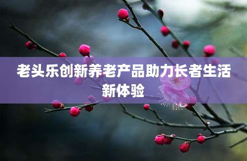 老头乐创新养老产品助力长者生活新体验