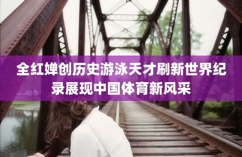 全红婵创历史游泳天才刷新世界纪录展现中国体育新风采