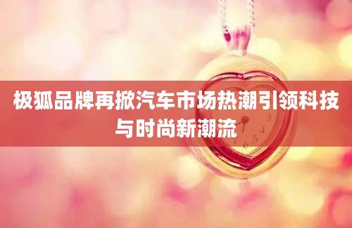极狐品牌再掀汽车市场热潮引领科技与时尚新潮流