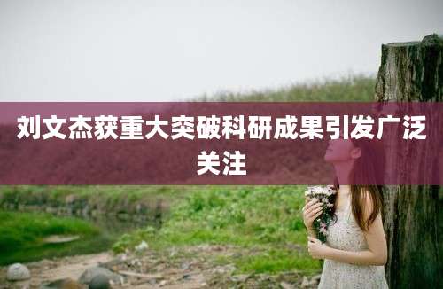 刘文杰获重大突破科研成果引发广泛关注