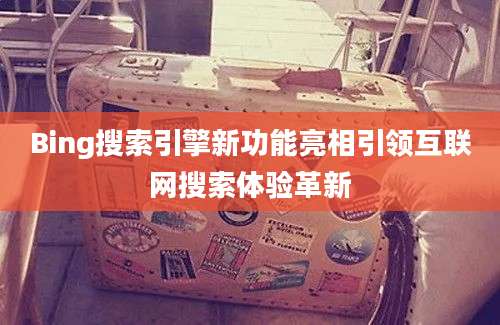 Bing搜索引擎新功能亮相引领互联网搜索体验革新