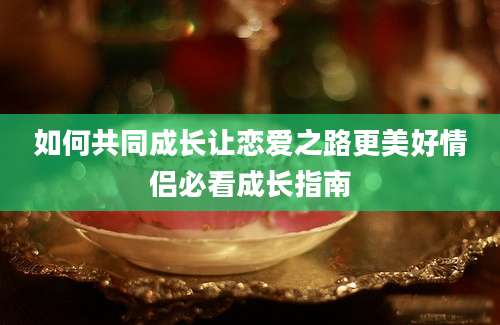 如何共同成长让恋爱之路更美好情侣必看成长指南