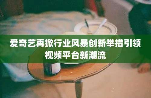 爱奇艺再掀行业风暴创新举措引领视频平台新潮流
