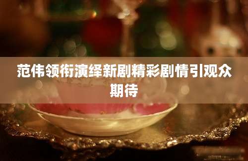 范伟领衔演绎新剧精彩剧情引观众期待