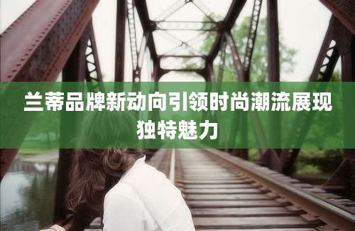 兰蒂品牌新动向引领时尚潮流展现独特魅力