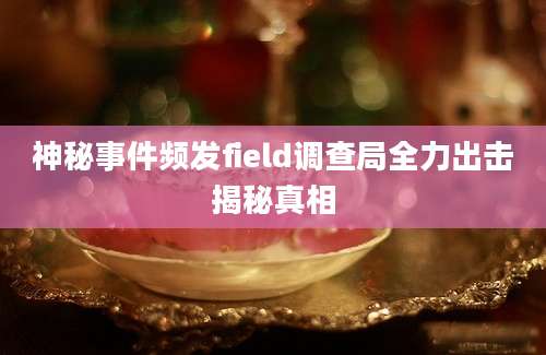 神秘事件频发field调查局全力出击揭秘真相