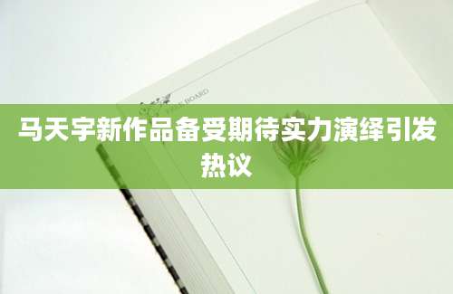 马天宇新作品备受期待实力演绎引发热议