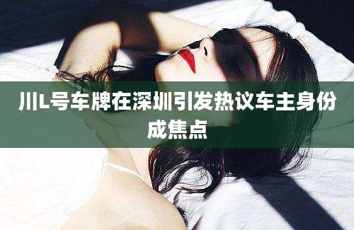 川L号车牌在深圳引发热议车主身份成焦点
