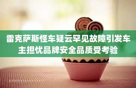 雷克萨斯怪车疑云罕见故障引发车主担忧品牌安全品质受考验